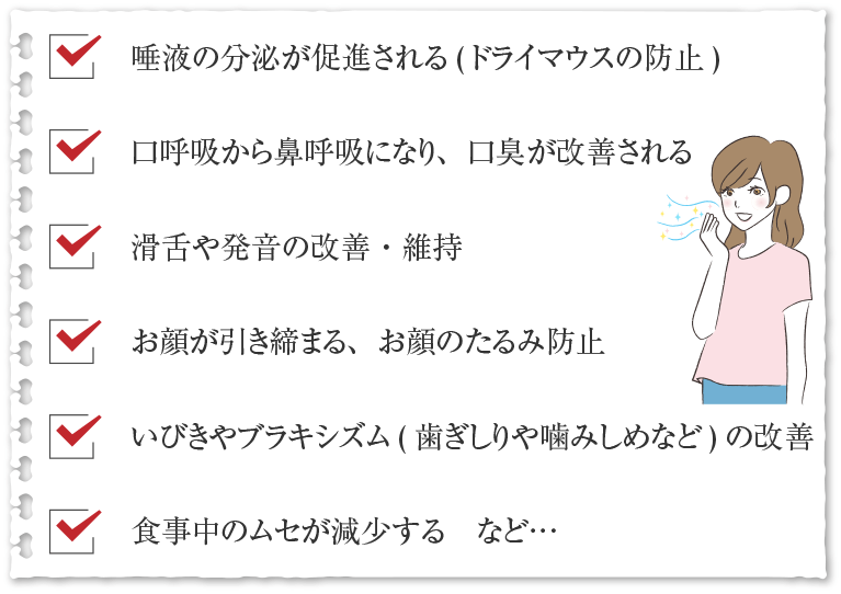 唾液の分泌が促進される(ドライマウスの防止) 口呼吸から鼻呼吸になり、口臭が改善される 滑舌や発音の改善・維持 お顔が引き締まる、お顔のたるみ防止 いびきやブラキシズム(歯ぎしりや噛みしめなど)の改善 食事中のムセが減少する　など…