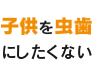 子供を虫歯にしたくない